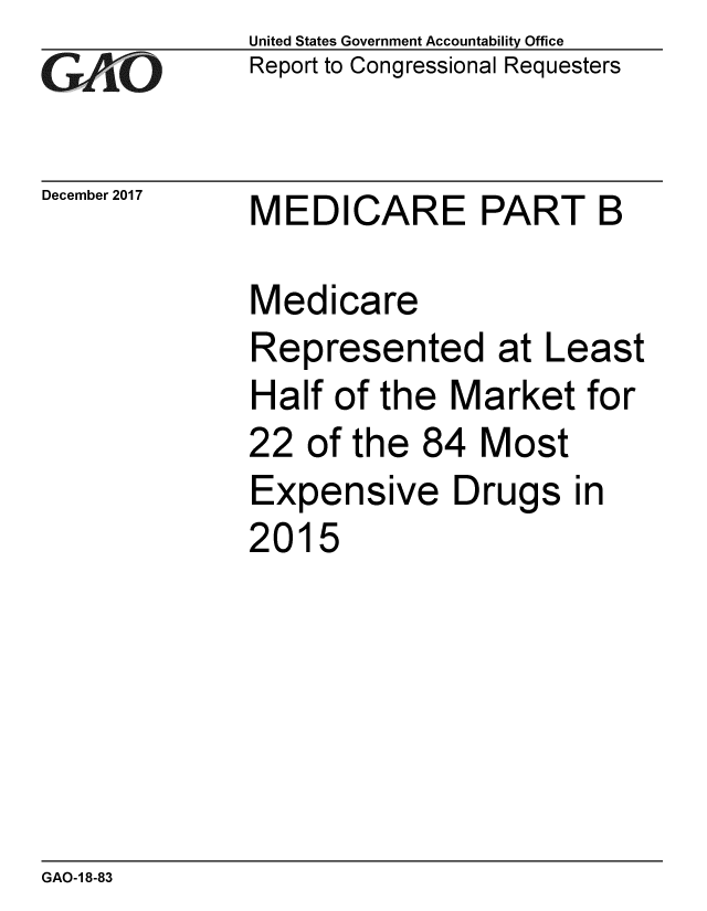 handle is hein.gao/gaobaaliu0001 and id is 1 raw text is:              United States Government Accountability Office
GReport to Congressional Requesters


December 2017 MEDICARE     PART   B

             Medicare
             Represented at Least
             Half of the Market for
             22 of the 84 Most
             Expensive Drugs in
             2015


GAO-1 8-83


