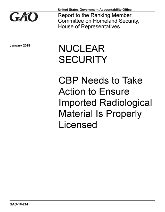 handle is hein.gao/gaobaaljd0001 and id is 1 raw text is: 
GAO0


January 2018


United States Government Accountability Office
Report to the Ranking Member,
Committee on Homeland Security,
House of Representatives


NUCLEAR
SECURITY


CBP Needs to Take
Action to Ensure
Imported Radiological
Material Is Properly
Licensed


GAO-18-214


