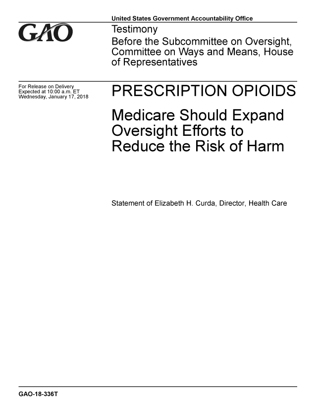 handle is hein.gao/gaobaaljg0001 and id is 1 raw text is:                   United States Government Accountability Office
GAO               Testimony
                  Before the Subcommittee on Oversight,
                  Committee on Ways and Means, House
                  of Representatives


For Release on Delivery
Expected at 10:00 a.m. ET
Wednesday, January 17, 2018


PRESCRIPTION OPIOIDS

Medicare Should Expand
Oversight Efforts to
Reduce the Risk of Harm



Statement of Elizabeth H. Curda, Director, Health Care


GAO-1 8-336T


