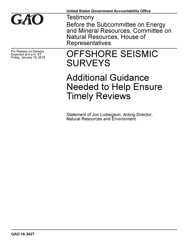 handle is hein.gao/gaobaaljl0001 and id is 1 raw text is: United States Government Accountability Office
Testimony
Before the Subcommittee on Energy
and Mineral Resources, Committee on
Natural Resources, House of
Representatives


For Release on Delivery
Expected at 9 a.m. ET
Friday, January 19, 2018


OFFSHORE SEISMIC
SURVEYS

Additional Guidance
Needed to Help Ensure
Timely Reviews

Statement of Jon Ludwigson, Acting Director,
Natural Resources and Environment


GAO-1 8-342T


