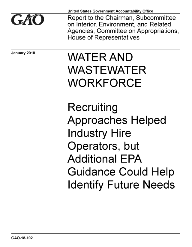 handle is hein.gao/gaobaaljo0001 and id is 1 raw text is:              United States Government Accountability Office
xReport to the Chairman, Subcommittee
             on Interior, Environment, and Related
             Agencies, Committee on Appropriations,
             House of Representatives
January 2018     WATER AND
             WASTEWATER
             WORKFORCE

             Recruiting
             Approaches Helped
             Industry Hire
             Operators, but
             Additional EPA
             Guidance Could Help
             Identify Future Needs


GAO-1 8-102


