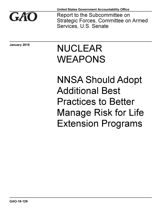 handle is hein.gao/gaobaaljr0001 and id is 1 raw text is: 
GA2vO


January 2018


United States Government Accountability Office
Report to the Subcommittee on
Strategic Forces, Committee on Armed
Services, U.S. Senate


NUCLEAR
WEAPONS


NNSA Should Adopt
Additional Best
Practices to Better
Manage Risk for Life
Extension Programs


GAO-1 8-129


