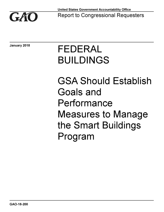 handle is hein.gao/gaobaaljs0001 and id is 1 raw text is: 
GAj[O


January 2018


United States Government Accountability Office
Report to Congressional Requesters


FEDERAL
BUILDINGS


GSA Should Establish
Goals and
Performance
Measures to Manage
the Smart Buildings
Program


GAO-1 8-200


