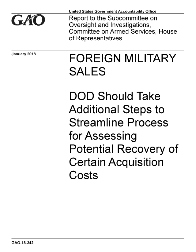 handle is hein.gao/gaobaaljy0001 and id is 1 raw text is: 
GAO


January 2018


United States Government Accountability Office
Report to the Subcommittee on
Oversight and Investigations,
Committee on Armed Services, House
of Representatives


FOREIGN MILITARY
SALES


DOD Should Take
Additional Steps to
Streamline Process
for Assessing
Potential Recovery of
Certain Acquisition
Costs


GAO-1 8-242


