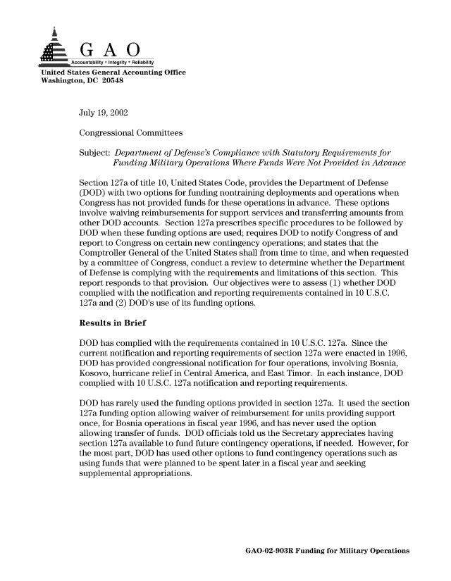 handle is hein.gao/gaobaamah0001 and id is 1 raw text is: 

   £


      ,Accountability * Integrity * Reliability
United States General Accounting Office
Washington, DC 20548


         July 19, 2002

         Congressional Committees

         Subject: Department of Defense's Compliance with Statutory Requirements for
                 Funding Military Operations Where Funds Were Not Provided in Advance

         Section 127a of title 10, United States Code, provides the Department of Defense
         (DOD) with two options for funding nontraining deployments and operations when
         Congress has not provided funds for these operations in advance. These options
         involve waiving reimbursements for support services and transferring amounts from
         other DOD accounts. Section 127a prescribes specific procedures to be followed by
         DOD when these funding options are used; requires DOD to notify Congress of and
         report to Congress on certain new contingency operations; and states that the
         Comptroller General of the United States shall from time to time, and when requested
         by a committee of Congress, conduct a review to determine whether the Department
         of Defense is complying with the requirements and limitations of this section. This
         report responds to that provision. Our objectives were to assess (1) whether DOD
         complied with the notification and reporting requirements contained in 10 U.S.C.
         127a and (2) DOD's use of its funding options.

         Results in Brief

         DOD has complied with the requirements contained in 10 U.S.C. 127a. Since the
         current notification and reporting requirements of section 127a were enacted in 1996,
         DOD has provided congressional notification for four operations, involving Bosnia,
         Kosovo, hurricane relief in Central America, and East Timor. In each instance, DOD
         complied with 10 U.S.C. 127a notification and reporting requirements.

         DOD has rarely used the funding options provided in section 127a. It used the section
         127a funding option allowing waiver of reimbursement for units providing support
         once, for Bosnia operations in fiscal year 1996, and has never used the option
         allowing transfer of funds. DOD officials told us the Secretary appreciates having
         section 127a available to fund future contingency operations, if needed. However, for
         the most part, DOD has used other options to fund contingency operations such as
         using funds that were planned to be spent later in a fiscal year and seeking
         supplemental appropriations.


GAO-02-903R Funding for Military Operations


