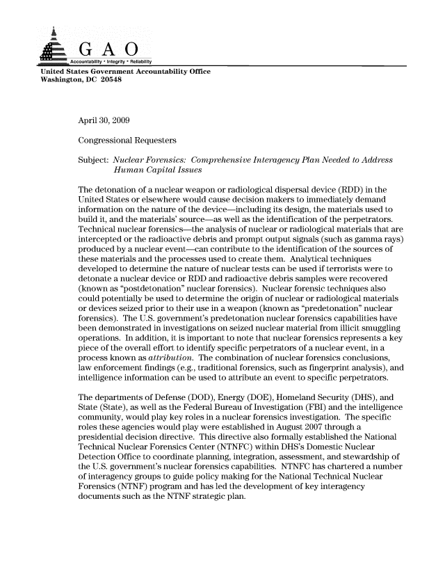 handle is hein.gao/gaobaannc0001 and id is 1 raw text is: 



00&
.,! =   Accountability * Integrity  Reliability
United States Government Accountability Office
Washington, DC 20548



          April 30, 2009

          Congressional Requesters

          Subject: Nuclear Forensics: Comprehensive Interagency Plan Needed to Address
                  Human Capital Issues

          The detonation of a nuclear weapon or radiological dispersal device (RDD) in the
          United States or elsewhere would cause decision makers to immediately demand
          information on the nature of the device-including its design, the materials used to
          build it, and the materials' source-as well as the identification of the perpetrators.
          Technical nuclear forensics-the analysis of nuclear or radiological materials that are
          intercepted or the radioactive debris and prompt output signals (such as gamma rays)
          produced by a nuclear event-can contribute to the identification of the sources of
          these materials and the processes used to create them. Analytical techniques
          developed to determine the nature of nuclear tests can be used if terrorists were to
          detonate a nuclear device or RDD and radioactive debris samples were recovered
          (known as postdetonation nuclear forensics). Nuclear forensic techniques also
          could potentially be used to determine the origin of nuclear or radiological materials
          or devices seized prior to their use in a weapon (known as predetonation nuclear
          forensics). The U.S. government's predetonation nuclear forensics capabilities have
          been demonstrated in investigations on seized nuclear material from illicit smuggling
          operations. In addition, it is important to note that nuclear forensics represents a key
          piece of the overall effort to identify specific perpetrators of a nuclear event, in a
          process known as attribution. The combination of nuclear forensics conclusions,
          law enforcement findings (e.g., traditional forensics, such as fingerprint analysis), and
          intelligence information can be used to attribute an event to specific perpetrators.

          The departments of Defense (DOD), Energy (DOE), Homeland Security (DHS), and
          State (State), as well as the Federal Bureau of Investigation (FBI) and the intelligence
          community, would play key roles in a nuclear forensics investigation. The specific
          roles these agencies would play were established in August 2007 through a
          presidential decision directive. This directive also formally established the National
          Technical Nuclear Forensics Center (NTNFC) within DHS's Domestic Nuclear
          Detection Office to coordinate planning, integration, assessment, and stewardship of
          the U.S. government's nuclear forensics capabilities. NTNFC has chartered a number
          of interagency groups to guide policy making for the National Technical Nuclear
          Forensics (NTNF) program and has led the development of key interagency
          documents such as the NTNF strategic plan.


