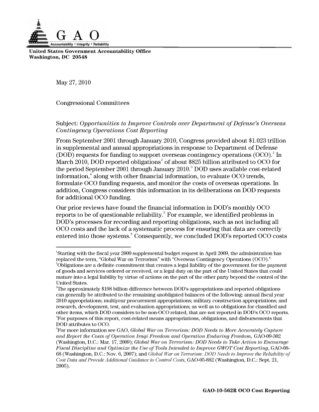 handle is hein.gao/gaobaansw0001 and id is 1 raw text is: 


   i

GA 0
-...   . Aco tabilty  I Integrity * Reliability
United States Government Accountability Office
Washington, DC 20548



           May 27, 2010


           Congressional Committees


           Subject: Opportunities to Improve Controls over Department of Defense's Overseas
           Contingency Operations Cost Reporting
           From September 2001 through January 2010, Congress provided about $1.023 trillion
           in supplemental and annual appropriations in response to Department of Defense
           (DOD) requests for funding to support overseas contingency operations (OCO).' In
           March 2010, DOD reported obligations2 of about $825 billion attributed to OCO for
           the period September 2001 through January 2010.3 DOD uses available cost-related
           information, along with other financial information, to evaluate OCO trends,
           formulate OCO funding requests, and monitor the costs of overseas operations. In
           addition, Congress considers this information in its deliberations on DOD requests
           for additional OCO funding.
           Our prior reviews have found the financial information in DOD's monthly OCO
           reports to be of questionable reliability.5 For example, we identified problems in
           DOD's processes for recording and reporting obligations, such as not including all
           OCO costs and the lack of a systematic process for ensuring that data are correctly
           entered into those systems. Consequently, we concluded DOD's reported OCO costs

           'Starting with the fiscal year 2009 supplemental budget request in April 2009, the administration has
           replaced the term, Global War on Terrorism with Overseas Contingency Operations (OCO).
           2Obligations are a definite commitment that creates a legal liability of the government for the payment
           of goods and services ordered or received, or a legal duty on the part of the United States that could
           mature into a legal liability by virtue of actions on the part of the other party beyond the control of the
           United States.
           3The approximately $198 billion difference between DOD's appropriations and reported obligations
           can generally be attributed to the remaining unobligated balances of the following: annual fiscal year
           2010 appropriations; multiyear procurement appropriations; military construction appropriations; and
           research, development, test, and evaluation appropriations; as well as to obligations for classified and
           other items, which DOD considers to be non-OCO related, that are not reported in DOD's OCO reports.
           4For purposes of this report, cost-related means appropriations, obligations, and disbursements that
           DOD attributes to OCO.
           'For more information see GAO, Global War on Terrorism: DOD Needs to More Accurately Capture
           and Report the Costs of Operation Iraqi Freedom and Operation Enduring Freedom, GAO-09-302
           (Washington, D.C.: Mar. 17, 2009); Global War on Terrorism: DOD Needs to Take Action to Encourage
           Fiscal Discipline and Optimize the Use of Tools Intended to Improve GWOT Cost Reporting, GAO-08-
           68 (Washington, D.C.: Nov. 6, 2007); and Global War on Terrorism: DOD Needs to Improve the Reliability of
           Cost Data and Provide Additional Guidance to Control Costs, GAO-05-882 (Washington, D.C.: Sept. 21,
           2005).


GAO-10-562R OCO Cost Reporting


