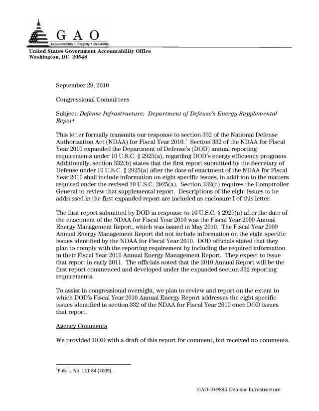 handle is hein.gao/gaobaanut0001 and id is 1 raw text is: 

   i

         G AO
       Acountabiity I Integrity * Reliability
United States Government Accountability Office
Washington, DC 20548



         September 29, 2010

         Congressional Committees

         Subject: Defense Infrastructure: Department of Defense's Energy Supplemental
         Report

         This letter formally transmits our response to section 332 of the National Defense
         Authorization Act (NDAA) for Fiscal Year 2010.1 Section 332 of the NDAA for Fiscal
         Year 2010 expanded the Department of Defense's (DOD) annual reporting
         requirements under 10 U.S.C. § 2925(a), regarding DOD's energy efficiency programs.
         Additionally, section 332(b) states that the first report submitted by the Secretary of
         Defense under 10 U.S.C. § 2925(a) after the date of enactment of the NDAA for Fiscal
         Year 2010 shall include information on eight specific issues, in addition to the matters
         required under the revised 10 U.S.C. 2925(a). Section 332(c) requires the Comptroller
         General to review that supplemental report. Descriptions of the eight issues to be
         addressed in the first expanded report are included as enclosure I of this letter.

         The first report submitted by DOD in response to 10 U.S.C. § 2925(a) after the date of
         the enactment of the NDAA for Fiscal Year 2010 was the Fiscal Year 2009 Annual
         Energy Management Report, which was issued in May 2010. The Fiscal Year 2009
         Annual Energy Management Report did not include information on the eight specific
         issues identified by the NDAA for Fiscal Year 2010. DOD officials stated that they
         plan to comply with the reporting requirement by including the required information
         in their Fiscal Year 2010 Annual Energy Management Report. They expect to issue
         that report in early 2011. The officials noted that the 2010 Annual Report will be the
         first report commenced and developed under the expanded section 332 reporting
         requirements.

         To assist in congressional oversight, we plan to review and report on the extent to
         which DOD's Fiscal Year 2010 Annual Energy Report addresses the eight specific
         issues identified in section 332 of the NDAA for Fiscal Year 2010 once DOD issues
         that report.

         Agency Comments

         We provided DOD with a draft of this report for comment, but received no comments.


GAO-10-988R Defense Infrastructure


1Pub. L. No. 111-84 (2009).


