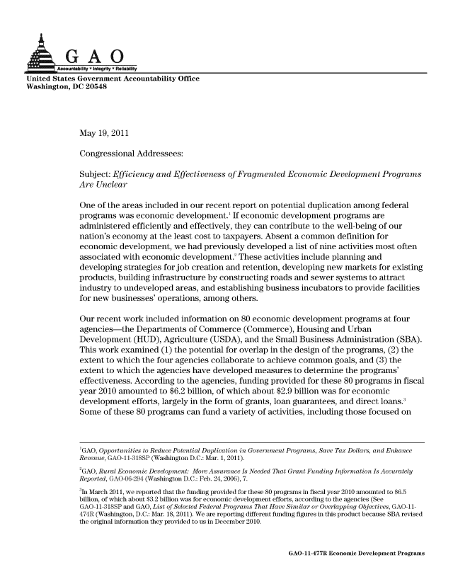 handle is hein.gao/gaobaanxz0001 and id is 1 raw text is: 




      IkGAO
        Amcountability * Integrity * Reliability
United States Government Accountability Office
Washington, DC 20548




             May 19, 2011

             Congressional Addressees:

             Subject: Efficiency and Effectiveness of Fragmented Economic Development Programs
             Are Unclear

             One of the areas included in our recent report on potential duplication among federal
             programs was economic development.' If economic development programs are
             administered efficiently and effectively, they can contribute to the well-being of our
             nation's economy at the least cost to taxpayers. Absent a common definition for
             economic development, we had previously developed a list of nine activities most often
             associated with economic development.2 These activities include planning and
             developing strategies for job creation and retention, developing new markets for existing
             products, building infrastructure by constructing roads and sewer systems to attract
             industry to undeveloped areas, and establishing business incubators to provide facilities
             for new businesses' operations, among others.

             Our recent work included information on 80 economic development programs at four
             agencies-the Departments of Commerce (Commerce), Housing and Urban
             Development (HUD), Agriculture (USDA), and the Small Business Administration (SBA).
             This work examined (1) the potential for overlap in the design of the programs, (2) the
             extent to which the four agencies collaborate to achieve common goals, and (3) the
             extent to which the agencies have developed measures to determine the programs'
             effectiveness. According to the agencies, funding provided for these 80 programs in fiscal
             year 2010 amounted to $6.2 billion, of which about $2.9 billion was for economic
             development efforts, largely in the form of grants, loan guarantees, and direct loans.3
             Some of these 80 programs can fund a variety of activities, including those focused on



             'GAO, Opportunities to Reduce Potential Duplication in Government Programs, Save Tax Dollars, and Enhance
             Revenue, GAO- 11-318SP (Washington D.C.: Mar. 1, 2011).
             2GAO, Rural Economic Development: More Assurance Is Needed That Grant Funding Information Is Accurately
             Reported, GAO-06-294 (Washington D.C.: Feb. 24, 2006), 7.
             3 li March 2011, we reported that the funding provided for these 80 programs in fiscal year 2010 amounted to $6.5
             billion, of which about $3.2 billion was for economic development efforts, according to the agencies (See
             GAO-11-318SP and GAO, List of Selected Federal Programs That Have Similar or Overlapping Objectives, GAO-11-
             474R (Washington, D.C.: Mar. 18, 2011). We are reporting different funding figures in this product because SBA revised
             the original information they provided to us in December 2010.


GAO-11-477R Economic Development Programs


