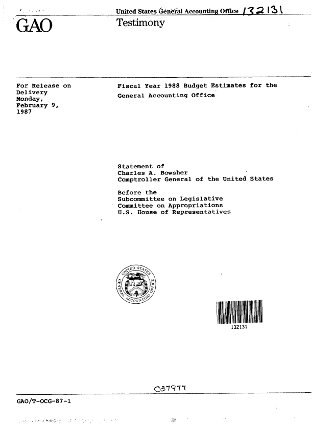 handle is hein.gao/gaobaaoaf0001 and id is 1 raw text is: 
United States (xeneial Accounting Office / 7 2 111


.GAO


Testimony


For Release on
Delivery
Monday,
February 9,
1987


Fiscal Year 1988 Budget Estimates for the
General Accounting Office










Statement of
Charles A. Bowsher
Comptroller General of the United States

Before the
Subcommittee on Legislative
Committee on Appropriations
U.S. House of Representatives








   VVO, ST-1








                             132131


                                   O/'-CG87-
G_.O/T-OCG-87-1


f I . , ' I


