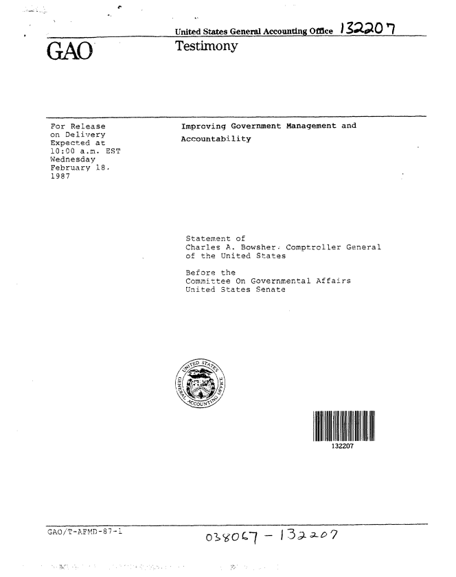 handle is hein.gao/gaobaaoah0001 and id is 1 raw text is: 


United States General Accounting Office I Z O0

Testimony


GAO'


For Release
on Delivery
Expected at
10:00 a.m. EST
Wednesday
February 18.
1987


Improving Government Management and
Accountability


Statement of
Charles A. Bowsher. Comptroller General
of the United States

Before the
Committee On Governmental Affairs
United States Senate


132207


GAOiT-AFMD-8-L


C)I(i ) 7- 1 3,-:L1a-o2



