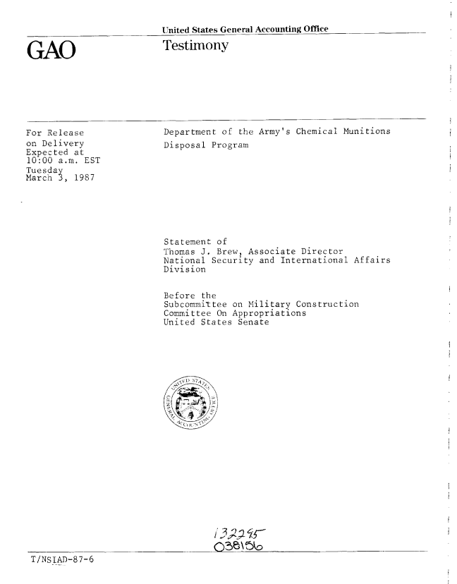 handle is hein.gao/gaobaaoam0001 and id is 1 raw text is: 

United States General Accounting Office


GAO


Testimony


For Release
on Delivery
Expected at
10:00 a.m. EST
Tuesday
March 3, 1987


Department of the Army's Chemical Munitions
Disposal Program


Statement of
Thomas J. Brew, Associate Director
National Security and International Affairs
Division


Before the
Subcommittee on Military Construction
Committee On Appropriations
United States Senate




<'1  1


T/NSIAD-87-6


