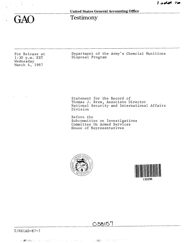 handle is hein.gao/gaobaaoan0001 and id is 1 raw text is: 

United States General Accounting Office


GAO


Testimony


For Release at
1:30 p.m. EST
Wednesday
March 4, 1987


Department of the Army's Chemcial Munitions
Disposal Program


Statement for the Record of
Thomas J. Brew, Associate Director
National Security and International Affairs
Division

Before the
Subcommittee on Investisations
Committee On Armed Services
House of Representatives


132296


T/NSIAD-87-7


I  V o k, I t


