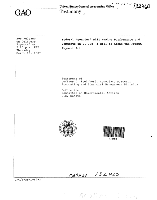 handle is hein.gao/gaobaaobs0001 and id is 1 raw text is: 
                          United States General Accounting Office          L


GAO                       Testimony,


For Release
on Delivery
Expected at
2:00 p.m. EST
Thursday
March 19, 1987


Federal Agencies' Bill Paying Performance and
Comments on S. 328, a Bill to Amend the Prompt
Payment Act










Statement of
Jeffrey C. Steinhoff, Associate Director
Accounting and Financial Management Division

Before the
Committee on Governmental Affairs
U.S. Senate














                           132460


GAO/T-AFMD-87-3



