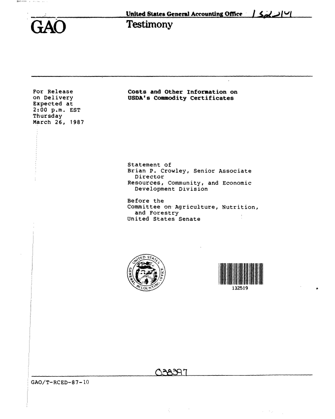 handle is hein.gao/gaobaaoca0001 and id is 1 raw text is: 
United States General Accounting OMce

Testimony


For Release
on Delivery
Expected at
2:00 p.m. EST
Thursday
March 26, 1987


I ~j~)jIJj


Costs and Other Information on
USDA's Commodity Certificates










Statement of
Brian P. Crowley, Senior Associate
  Director
Resources, Community, and Economic
  Development Division

Before the
Committee on Agriculture, Nutrition,
  and Forestry
United States Senate










                             132519


GAO/T-RCED-87- 10


[ [ [ [ [ [ [[ I i i[ [ i ii i


GAO


