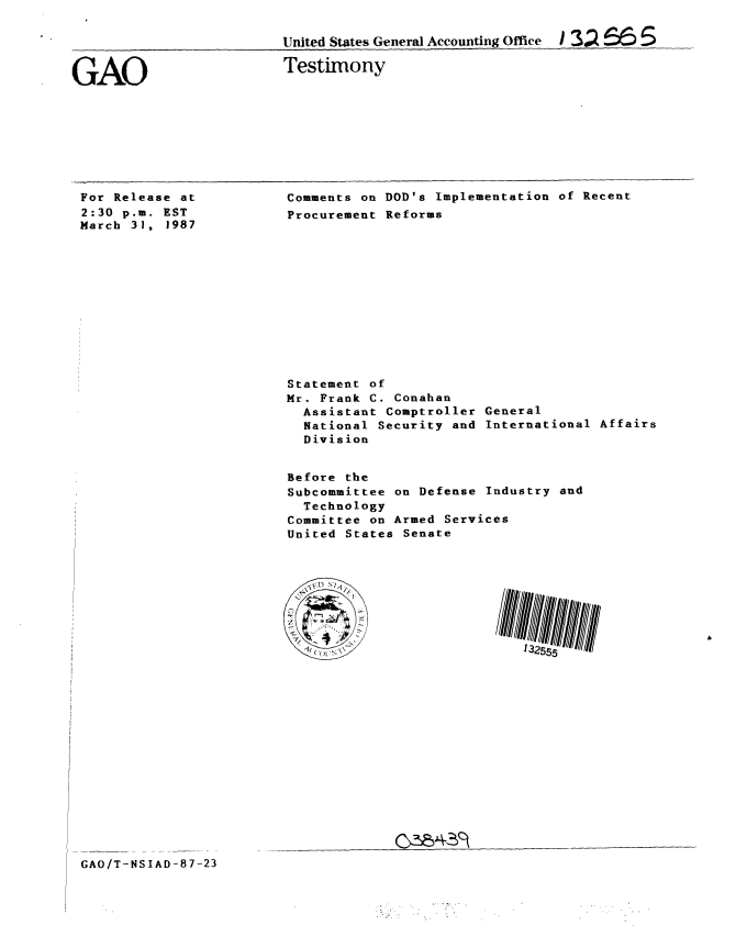 handle is hein.gao/gaobaaocb0001 and id is 1 raw text is: 

United States General Accounting Office  /3J   r6   5


GAO


Testimony


For Release at
2:30 p.m. EST
March 31, 1987


Comments on DOD's Implementation of Recent
Procurement Reforms


Statement of
Mr. Frank C. Conahan
  Assistant Comptroller General
  National Security and International Affairs
  Division


Before the
Subcommittee on Defense Industry and
  Technology
Committee on Armed Services
United States Senate


GAO/T-NSIAD-87-23


