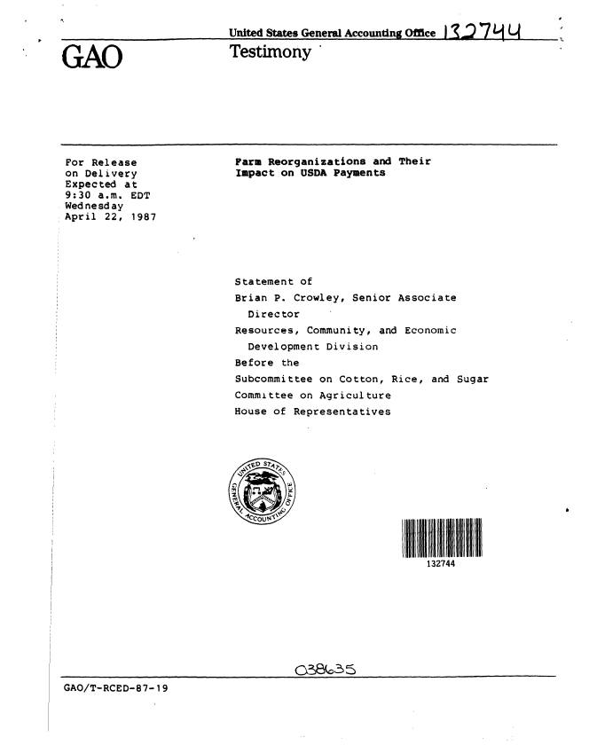 handle is hein.gao/gaobaaocw0001 and id is 1 raw text is: 

                          United States Generl Accounting Office


GAO                       Testimony


For Release
on Delivery
Expected at
9:30 a.m. EDT
Wednesday
April 22, 1987


Farm Reorganizations and Their
Impact on USDA Payments









Statement of
Brian P. Crowley, Senior Associate
  Director
Resources, Community, and Economic
  Development Division
Before the
Subcommittee on Cotton, Rice, and Sugar
Committee on Agriculture
House of Representatives



    ~ S?24








                             132744


GAO/T-RCED-87-19


