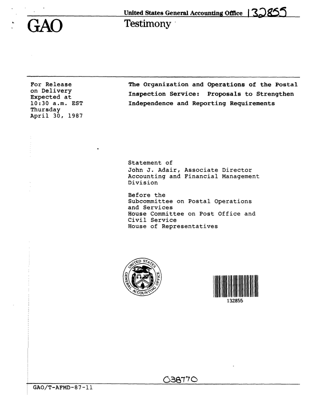 handle is hein.gao/gaobaaodj0001 and id is 1 raw text is: 
United States General Accounting Office 2) g


GAO


Testimony -


For Release
on Delivery
Expected at
10:30 a.m. EST
Thursday
April 30, 1987


SGAO/T-AFMD-87 -11


The Organization and Operations of the Postal
Inspection Service: Proposals to Strengthen
Independence and Reporting Requirements








Statement of
John J. Adair, Associate Director
Accounting and Financial Management
Division

Before the
Subcommittee on Postal Operations
and Services
House Committee on Post Office and
Civil Service
House of Representatives











                          132855











         2>870


GAO/T-AFMD-87-11


