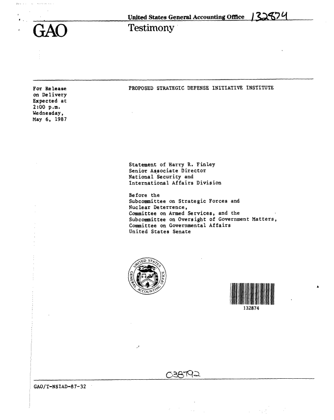 handle is hein.gao/gaobaaodl0001 and id is 1 raw text is: 

United States General Accounting Office  / (.f ' )


GAO


Testimony


PROPOSED STRATEGIC DEFENSE INITIATIVE INSTITUTE


For Release
on Delivery
Expected at
2:00 p.m.
Wednesday,
May 6, 1987


Statement of Harry R. Finley
Senior Associate Director
National Security and
International Affairs Division

Before the
Subcommittee on Strategic Forces and
Nuclear Deterrence,
Committee on Armed Services, and the
Subcommittee on Oversight of Government Matters,
Committee on Governmental Affairs
United States Senate


I IN ff11111111
    132874


GAO/T-NSIAD-87-32



