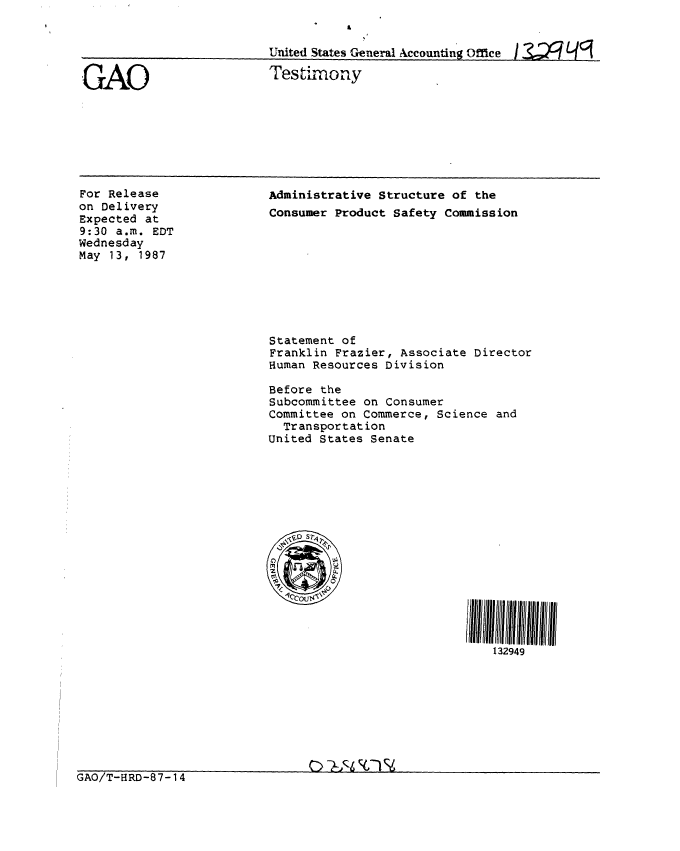 handle is hein.gao/gaobaaodt0001 and id is 1 raw text is: 


United States General Accountin g Office 13,J2P L49


GAO


Testimony


For Release
on Delivery
Expected at
9:30 a.m. EDT
Wednesday
May 13, 1987


Administrative Structure of the
Consumer Product Safety Commission









Statement of
Franklin Frazier, Associate Director
Human Resources Division

Before the
Subcommittee on Consumer
Committee on Commerce, Science and
  Transportation
United States Senate







  S&D S1








                               132949


GAO/T-HRD-87-14


