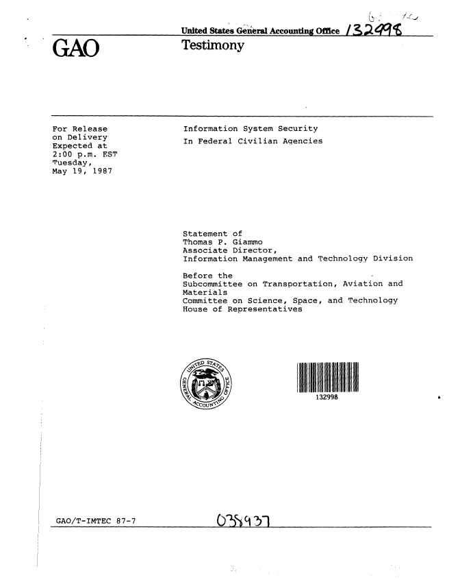 handle is hein.gao/gaobaaoea0001 and id is 1 raw text is: 


                          United States General Accounting Office


GAO                       Testimony


For Release
on Delivery
Expected at
2:00 p.m. EST
Tuesday,
May 19, 1987


Information System Security
In Federal Civilian Agencies


Statement of
Thomas P. Giammo
Associate Director,
Information Management and Technology Division

Before the
Subcommittee on Transportation, Aviation and
Materials
Committee on Science, Space, and Technology
House of Representatives


,SOS


132998


GAO/T-IMTEC 87-7


