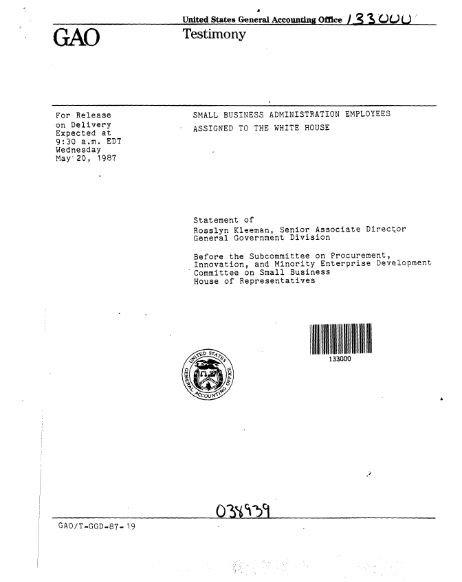 handle is hein.gao/gaobaaoec0001 and id is 1 raw text is: 
United States General Accounting Office / 3 S t)  L) 


GAO


Testimony


For Release
on Delivery
Expected at
9:30 a.m. EDT
Wednesday
May 20, 1987


SMALL BUSINESS ADMINISTRATION EMPLOYEES
ASSIGNED TO THE WHITE HOUSE









Statement of
Rosslyn Kleeman, Senior Associate Director
General Government Division

Before the Subcommittee on Procurement,
Innovation, and Minority Enterprise Development
Committee on Small Business
House of Representatives







Al                       Il l 111111111133 0


GAO/T-GGD-87- 19


