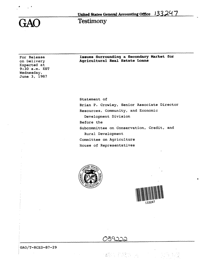 handle is hein.gao/gaobaaoes0001 and id is 1 raw text is: 


                         United States General Accounting Ofice ) 3 3 ,,. 7


GAO                      Testimony


For Release
on Delivery
Expected at
9:30 a.m. EST
Wednesday,
June 3, 1987


Issues Surrounding a Secondary Market for
Agricultural Real Estate Loans


Statement of
Brian P. Crowley, Senior Associate Director
Resources, Community, and Economic
  Development Division
Before the
Subcommittee on Conservation, Credit, and
  Rural Development
Committee on Agriculture
House of Representatives


GAO/T-RCED-87-29


