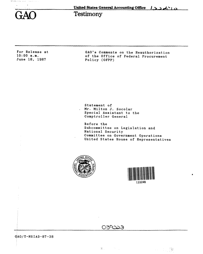 handle is hein.gao/gaobaaoet0001 and id is 1 raw text is: 
,-,- , ..United States General Accounting Office           [j.  ,    ,


Testimony


For Release at
10:00 a.m.
June 18, 1987


GAO's Comments on the Reauthorization
of the Office of Federal Procurement
Policy (OFPP)


Statement of
Mr. Milton J. Socolar
Special Assistant to the
Comptroller General

Before the
Subcommittee on Legislation and
National Security
Committee on Government Operations
United States House of Representatives










                       133248


05C~t~a


GAO/T-NSIAD-87-38


GAO


