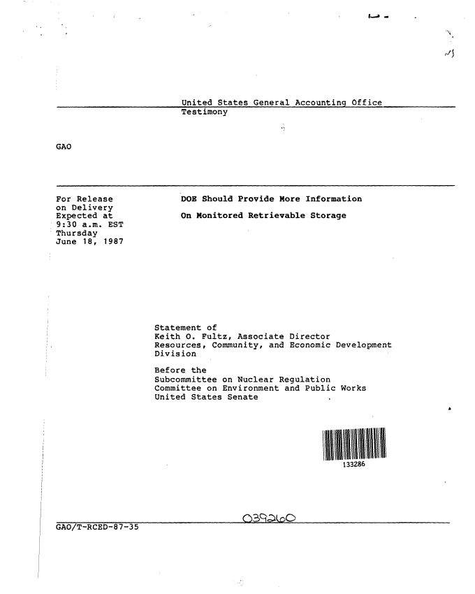 handle is hein.gao/gaobaaoev0001 and id is 1 raw text is: 










                        United States General Accounting Office
                        Testimony



GAO


For Release
on Delivery
Expected at
9:30 a.m. EST
Thursday
June 18, 1987


DOE Should Provide More Information

On Monitored Retrievable Storage


Statement of
Keith 0. Fultz, Associate Director
Resources, Community, and Economic Development
Division

Before the
Subcommittee on Nuclear Regulation
Committee on Environment and Public Works
United States Senate







                                     133286


GAO/T-RCED-87-35


