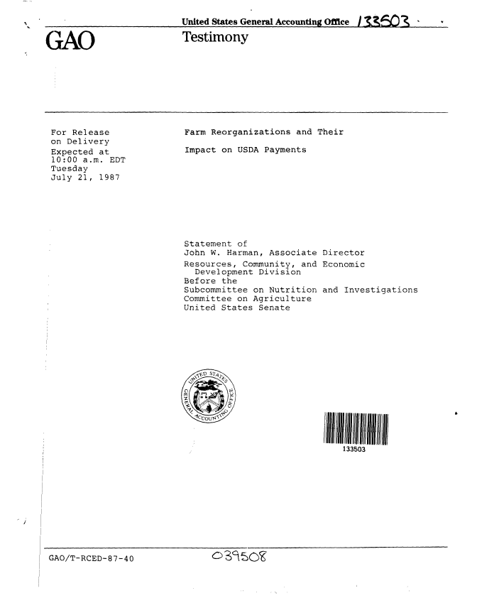 handle is hein.gao/gaobaaofh0001 and id is 1 raw text is: 

United States General Accounting Office I n5    _   


GAO


Testimony


For Release
on Delivery
Expected at
10:00 a.m. EDT
Tuesday
July 21, 1987


Farm Reorganizations and Their

Impact on USDA Payments


Statement of
John W. Harman, Associate
Resources, Community, and
  Development Division
Before the
Subcommittee on Nutrition
Committee on Agriculture
United States Senate


Director
Economic


and Investigations

















    133503


GAO/T-RCED-87-40              cs' OIK


