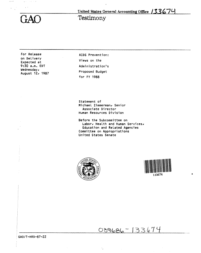 handle is hein.gao/gaobaaoft0001 and id is 1 raw text is: 




GAO


United States General Accounting Office 3367L

Testimony


For Release
on Delivery
Expected at
9:30 a.m. EDT
Wednesday,
August 12, 1987


AIDS Prevention:
Views on the
Administration's
Proposed Budget
for FY 1988


Statement of
Michael Zimmerman, Senior
  Associate Director
Human Resources Division

Before the Subcommittee on
  Labor, Health and Human Services,
  Education and Related Agencies
Committee on Appropriations
United States Senate


133674


GAO/T-HRD-87-22


