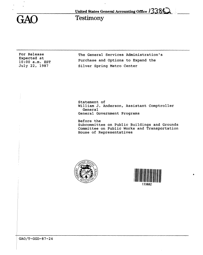 handle is hein.gao/gaobaaofv0001 and id is 1 raw text is: 




GAO


United States General Accounting Office

Testimony


For Release
Expected at
10:00 a.m. EST
July 22, 1987


The General Services Administration's
Purchase and Options to Expand the
Silver Spring Metro Center








Statement of
William J. Anderson, Assistant Comptroller
  General
General Government Programs

Before the
Subcommittee on Public Buildings and Grounds
Committee on Public Works and Transportation
House of Representatives






  \3D S1S





                          133882


GAO/T-GGD-87-24


