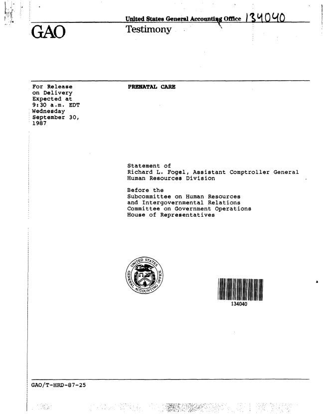 handle is hein.gao/gaobaaogf0001 and id is 1 raw text is: 

                        United States, Gn   Aountigg Office Genea0  0

GAO                     Testimony               Of


For Release
on Delivery
Expected at
9:30 a.m. EDT
,Wednesday
:September 30,
1987


PRENATAL CARE


Statement of
Richard L. Fogel, Assistant Comptroller General
Human Resources Division

Before the
Subcommittee on Human Resources
and Intergovernmental Relations
Committee on Government Operations
House of Representatives


11111
   134040


GAO/T-HRD-87-25


* A;,~..


