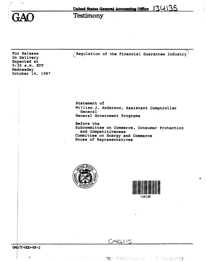 handle is hein.gao/gaobaaogi0001 and id is 1 raw text is: 
United States Geweva Ac o Office I L4  s


GAO


Testimony


For Release
On Delivery
Expected at
9:30 a.m. EDT
Wednesday
October 14, 1987


1Regulation of the Financial Guarantee Industry










Statement of
William J. Anderson, Assistant Comptroller
   General
 General Government Programs

 Before the
 Subcommittee on Commerce, Consumer Protection
   and Competitiveness
 Committee on Energy and Commerce
 House of Representatives





     ~1S?47






                            134135


~GT=88-2                                 A )\


