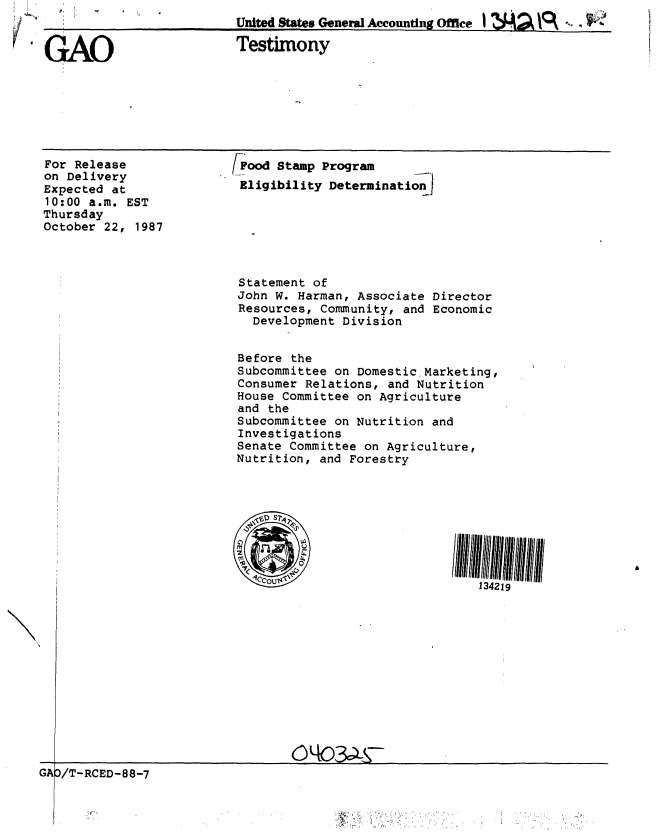 handle is hein.gao/gaobaaogp0001 and id is 1 raw text is: 


'GAO


United States General Accounting Office 1 Z ,         -


Testimony


For Release
on Delivery
Expected at
10:00 a.m. EST
Thursday
October 22, 1987


/Pood Stamp Program
Eligibility Determination)


Statement of
John W. Harman, Associate Director
Resources, Community, and Economic
  Development Division


Before the
Subcommittee on Domestic Marketing,
Consumer Relations, and Nutrition
House Committee on Agriculture
and the
Subcommittee on Nutrition and
Investigations
Senate Committee on Agriculture,
Nutrition, and Forestry


134219


GAD/T- RCED-88-7


Iv


III II f . ........ I


