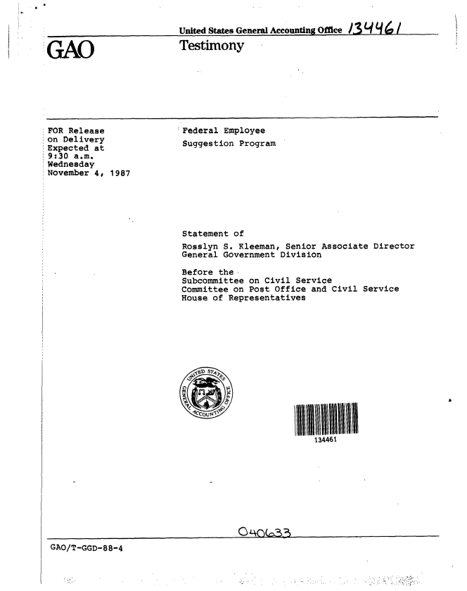handle is hein.gao/gaobaaohc0001 and id is 1 raw text is: 

United States General AccountingOfie /3O f d    /


GAO


Testimony


FOR Release
on Delivery
Expected at
9:30 a.m.
Wednesday
November 4, 1987


Federal Employee
Suggestion Program


Statement of
Rosslyn S. Kleeman, Senior Associate Director
General Government Division

Before the.
Subcommittee on Civil Service
Committee on Post Office and Civil Service
House of Representatives















                         134461


GAO/T-GGD-88-4


