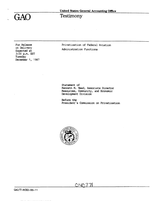 handle is hein.gao/gaobaaohf0001 and id is 1 raw text is: 

United States General Accounting Office


GAO


Testimony


For Release
on Delivery
Expected at
3:00 p.m. EST
Tuesday
December 1, 1987


Privatization of Federal Aviation
Administration Functions


Statement of
Kenneth M. Mead, Associate Director
Resources, Cmmtunity, and Economic
Development Division

Before the
President's Comimission on Privatization


                                       C/TR 88171
GAO/T-RCED-88-11


