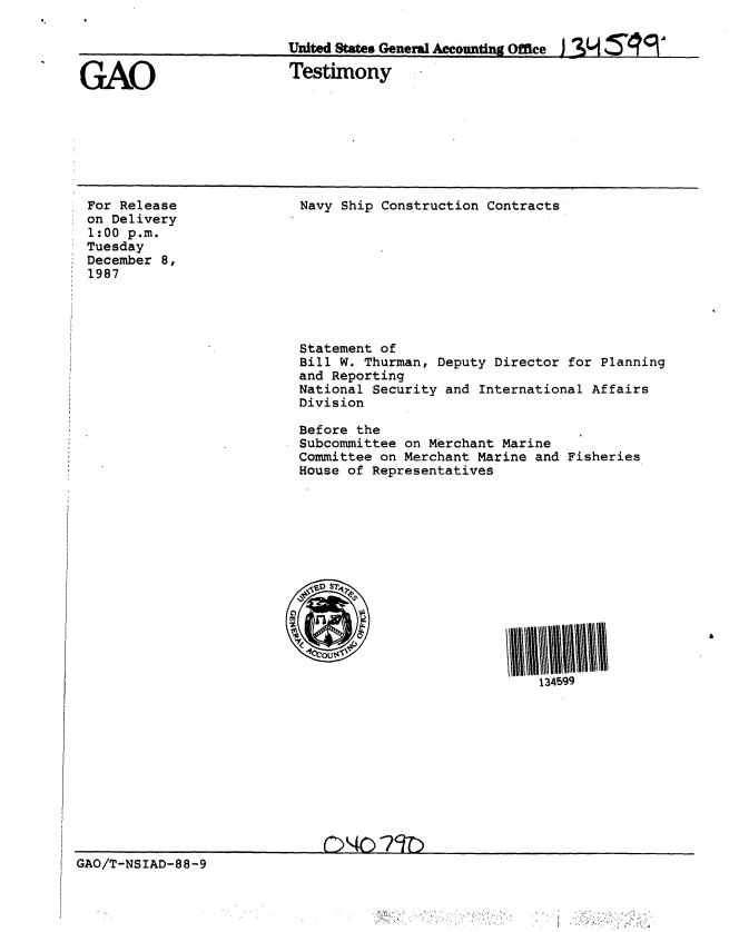 handle is hein.gao/gaobaaohi0001 and id is 1 raw text is: 

Uited States Gene*a Accounting Office j I3M   V


GAO


Testimony


For Release
on Delivery
1:00 p.M.
Tuesday
December 8,
1987


Navy Ship Construction Contracts









Statement of
Bill W. Thurman, Deputy Director for Planning
and Reporting
National Security and International Affairs
Division

Before the
Subcommittee on Merchant Marine
Committee on Merchant Marine and Fisheries
House of Representatives








OV S549





                         134599


GAO/T-NSIAD-88-9


