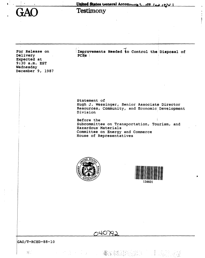 handle is hein.gao/gaobaaohk0001 and id is 1 raw text is: 


GAO                      Testimony


For Release on
Delivery
Expected at
9:30 a.m. EST
Wednesday
December 9, 1987


.1


!Improvements Needed Io Control the Disposal of
PCB S










Statement of
Hugh J. Wessinger, Senior Associate Director
Resources, Community, and Economic:Development
Division

Before the
Subcommittee on Transportation, Tourism, and
Hazardous*Materials
Committee on Energy and Commerce
House of Representatives










                            134601


GAO/T-RCED-88-10


.1
~


| ,    


Unk'fidaes 4jenergl Ateouth,.a .t. ,,ee i.. -, E ,vj


