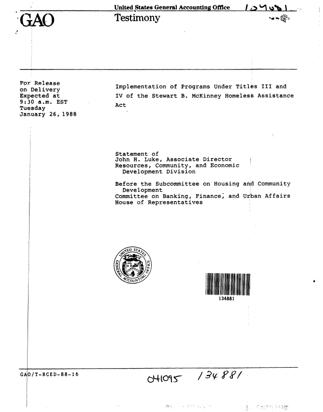 handle is hein.gao/gaobaaohu0001 and id is 1 raw text is: I i's 1 LiI


United States General Accounting Office


GAO


Testimony


For Release
on Delivery
Expected at
9:30 a.m. EST
Tuesday
January 26, 1988


Implementation of Programs Under Titles III and
IV of the Stewart B. McKinney Homeless Assistance
Act


Statement of
John H. Luke, Associate Director
Resources, Community, and Economic
  Development Division

Before the Subcommittee on Housing
  Development
Committee on Banking, Finance; and
House of Representatives


and Community

Urban Affairs


134881


GAIO/T-RCED-88-16


/,L L1 5-


44 t911P *


/ 9V POO


