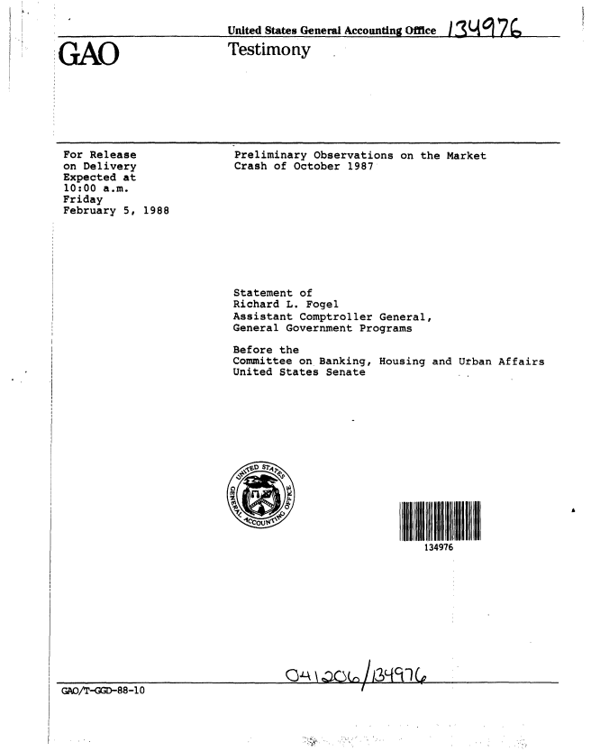 handle is hein.gao/gaobaaohz0001 and id is 1 raw text is: 

                         United States General Accounting Office 1.3 Li 9 2

GAO                      Testimony


For Release
on Delivery
Expected at
10:00 a.m.
Friday
February 5, 1988


Preliminary Observations on the Market
Crash of October 1987










Statement of
Richard L. Fogel
Assistant Comptroller General,
General Government Programs

Before the
Committee on Banking, Housing and Urban Affairs
United States Senate














                         S4 9 A
                             134976


                                 Q:,  \ ' 8  /8-10
GAO/r-GGD-88-l0 0


