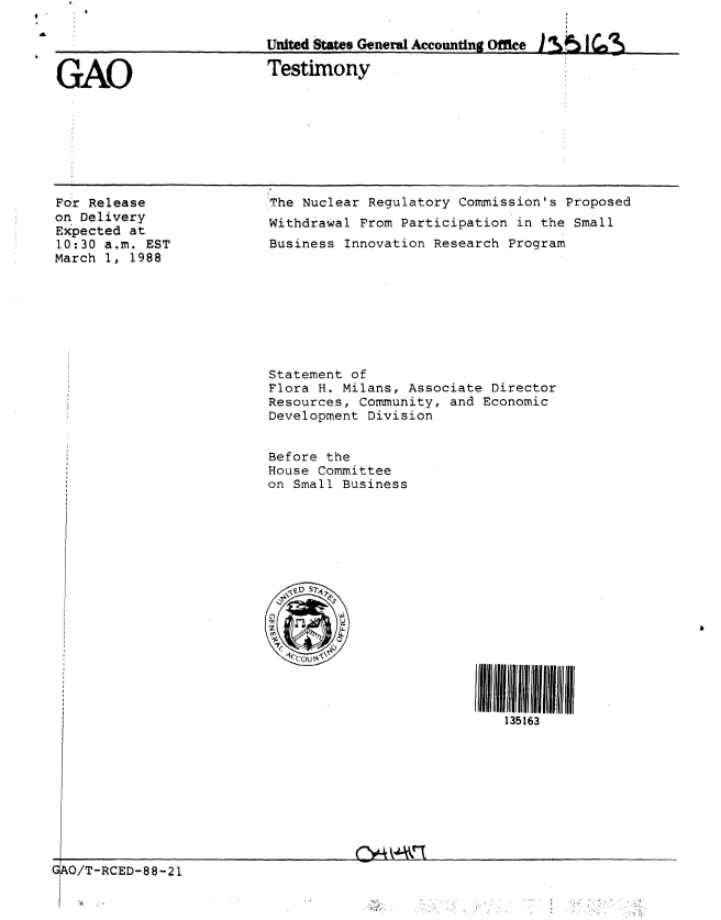 handle is hein.gao/gaobaaoij0001 and id is 1 raw text is: 

                          United States General Accounting Office I A  C

GAO                       Testimony


For Release
on Delivery
Expected at
10:30 a.m. EST
March 1, 1988


,The Nuclear Regulatory Commission's Proposed
Withdrawal From Participation in the Small
Business Innovation Research Program


Statement of
Flora H. Milans, Associate Director
Resources, Community, and Economic
Development Division


Before the
House Committee
on Small Business


135163


GJAO/T-RCED-88-21
I


