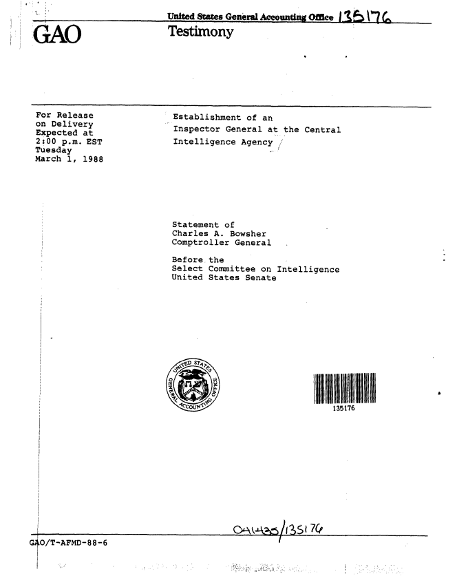 handle is hein.gao/gaobaaoik0001 and id is 1 raw text is: 
For Release
on Delivery
Expected at
2;00 p.m. EST
Tuesday
March 1, 1988


Establishment of an
Inspector General at the Central
Intelligence Agency








Statement of
Charles A. Bowsher
Comptroller General

Before the
Select Committee on Intelligence
United States Senate












   3ll                         II I1 111111
        ~135176


G4O/T-AFMD-88 -6


TTnita~d ~tMe~n E~..nrnI A   iuuw*Irnv fl~ib  e~ A  ~'*'?r - ~  A ~  ~   f ~ ~  !


GAO                 Testimony


