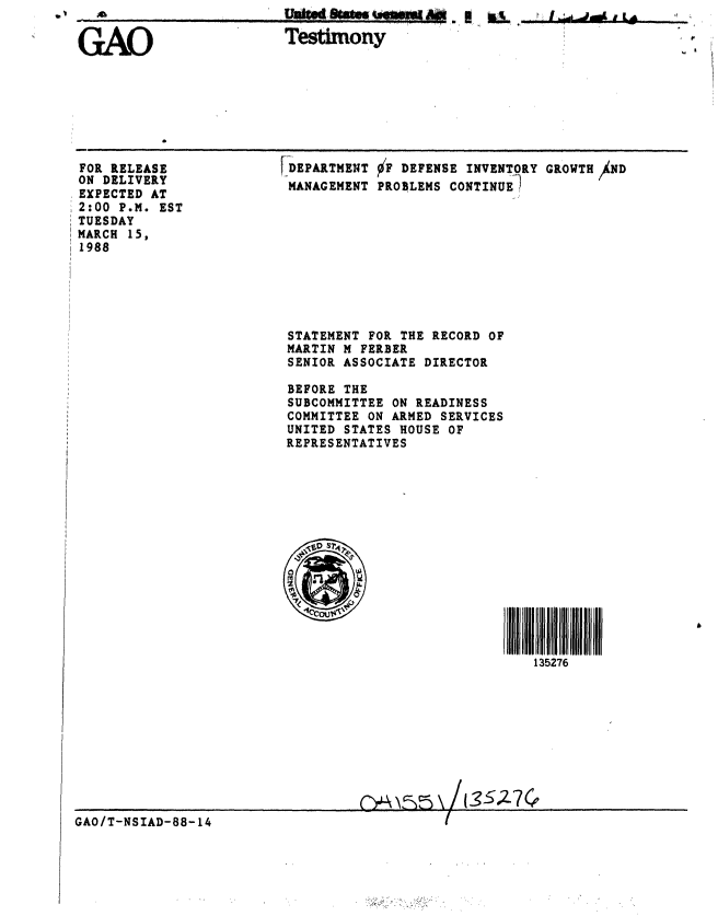 handle is hein.gao/gaobaaoiw0001 and id is 1 raw text is: 0 v  40


Testimony


FOR RELEASE
ON DELIVERY
EXPECTED AT
2:00 P.M. EST
TUESDAY
MARCH 15,
1988


DEPARTMENT F DEFENSE INVENTORY GROWTH ND
MANAGEMENT PROBLEMS CONTINUE1










STATEMENT FOR THE RECORD OF
MARTIN M FERBER
SENIOR ASSOCIATE DIRECTOR

BEFORE THE
SUBCOMMITTEE ON READINESS
COMMITTEE ON ARMED SERVICES
UNITED STATES HOUSE OF
REPRESENTATIVES


135276


GAO/T-NSIAD-88-14 1


' I  6dodI L


GAO


p


