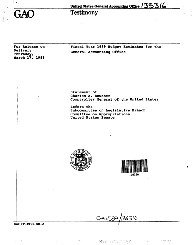 handle is hein.gao/gaobaaoiz0001 and id is 1 raw text is: 
United Stt. G0neW~l U     Office?


GAO


Testimony


For Release on
Delivery
Ttursday,
MArch 17, 1988


Fiscal Year 1989 Budget Estimates for the
General Accounting Office


Statement of
Charles A. Bowsher
Comptroller General of the United States

Before the
Subcommittee on Legislative Branch
Committee on Appropriations
United States Senate


135316


                                    oG k O -5Oct88-2
G&O/T -OCG-88-2


cSO S


