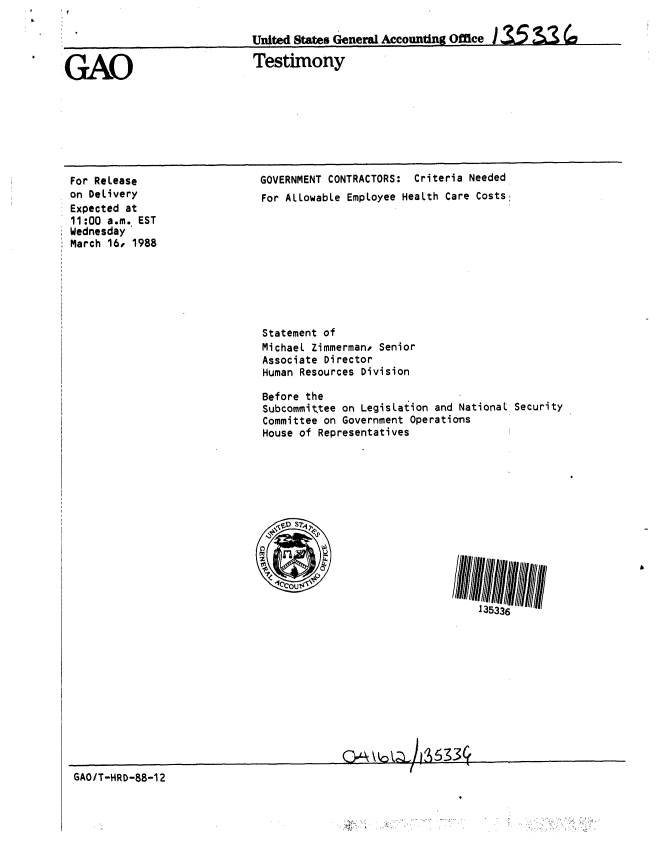 handle is hein.gao/gaobaaoje0001 and id is 1 raw text is: 

                             Unie States General Accounting Office 135&3


GAO                           Testimony


For ReLease
on DeLivery
Expected at
11:00 a.m. EST
Wednesday
March 16, 1988


GOVERNMENT CONTRACTORS: Criteria Needed
For ALLowabLe Employee HeaLth Care Costs


Statement of
MichaeL Zimmerman. Senior
Associate Director
Human Resources Division

Before the
Subcommittee on LegisLation and National Security
Committee on Government Operations
House of Representatives


GAO/T-HRD-88-12


