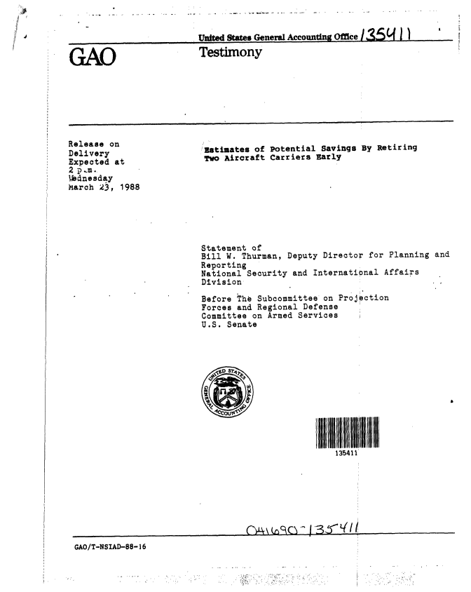 handle is hein.gao/gaobaaojp0001 and id is 1 raw text is: 


United States General Accounting Office


GAO


Testimony


Release on
Delivery
Expected at
2 1.,m.
VJnesday
March 23, 1988


Estimates of Potential Savings By Retiring
Two Aircraft Carriers Early


Statement of
Bill W. Thurman, Deputy Director for Planning
Reporting
National Security and International Affairs
Division

Before The Subcommittee on Projection
Forces and Regional Defense
Committee on Armed Services
U.S. Senate













                          135411'


GAO/T-NSIAD-88- 36


and



