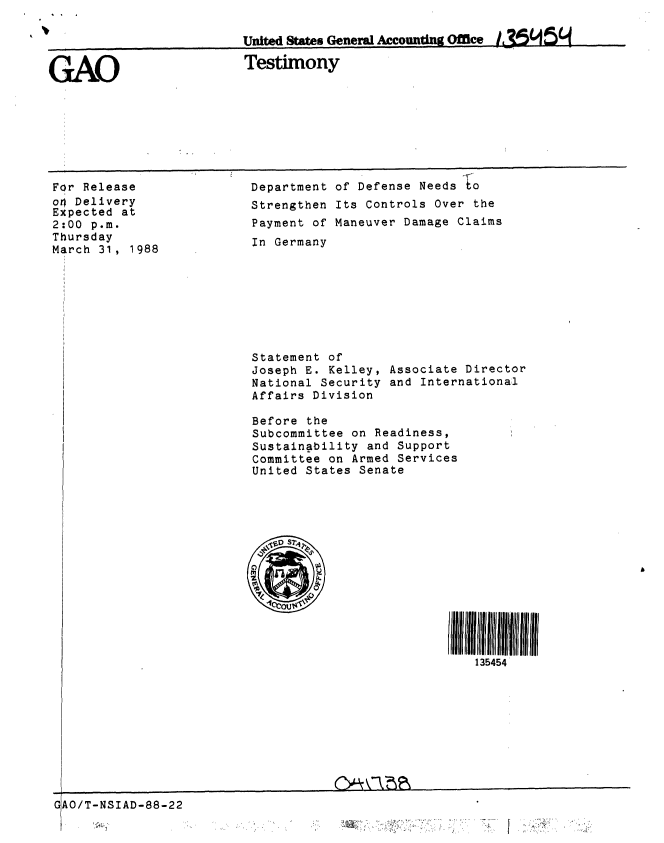 handle is hein.gao/gaobaaojt0001 and id is 1 raw text is: 

                         United Stes General Accountng Office


GAO                      Testimony


For Release
o4 Delivery
Expected at
2:00 p.m.
Thursday
March 31, 1988


Department of Defense Needs to
Strengthen Its Controls Over the
Payment of Maneuver Damage Claims
In Germany








Statement of
Joseph E. Kelley, Associate Director
National Security and International
Affairs Division

Before the
Subcommittee on Readiness,
Sustainability and Support
Committee on Armed Services
United States Senate


GAO/T-NSIAD-88-22


135454


