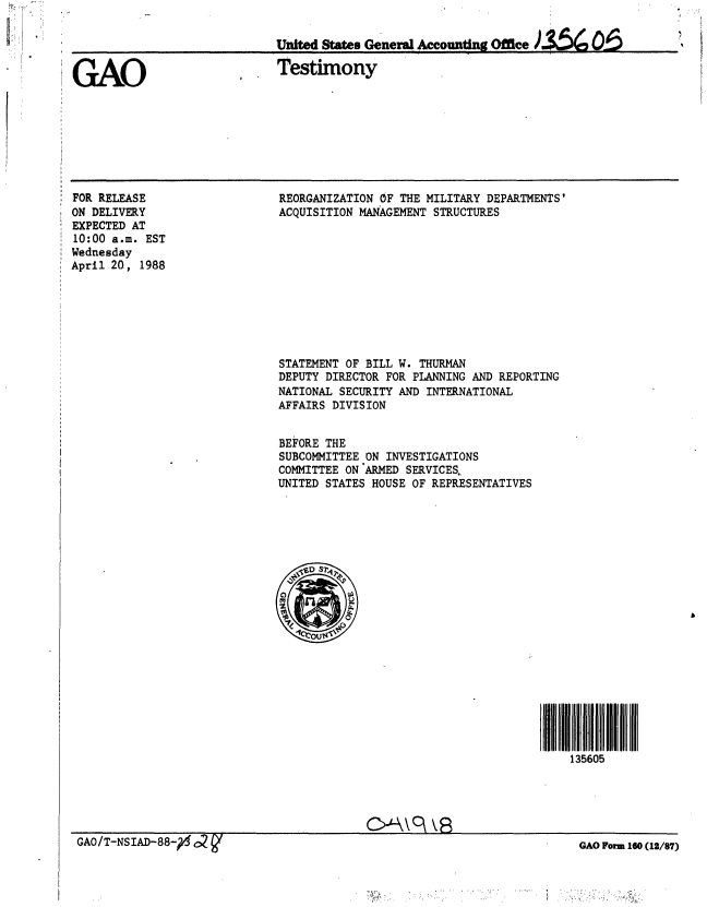handle is hein.gao/gaobaaokn0001 and id is 1 raw text is: 

United States Ge neral Agcounting Office)$   ,O.


GAO


Testimony


FOR RELEASE
ON DELIVERY
EXPECTED AT
10:00 a.m. EST
Wednesday
April 20, 1988


REORGANIZATION OF THE MILITARY DEPARTMENTS'
ACQUISITION MANAGEMENT STRUCTURES


STATEMENT OF BILL W. THURMAN
DEPUTY DIRECTOR FOR PLANNING AND REPORTING
NATIONAL SECURITY AND INTERNATIONAL
AFFAIRS DIVISION


BEFORE THE
SUBCOMMITTEE ON INVESTIGATIONS
COMMITTEE ON ARMED SERVICES.
UNITED STATES HOUSE OF REPRESENTATIVES


13560lli
    135605


GAO Form 160 (12/87)


GAO0/T-NS ID-88-g C2g



