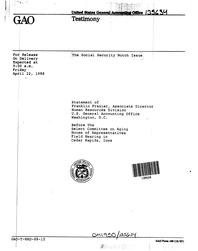 handle is hein.gao/gaobaaokv0001 and id is 1 raw text is: 



GAO                      Testimony
            G, A


Fot Release
On Delivery
Expected at
9:00 a.m.
Friday
Apr il 22, 1988


;'The Social Security Notch Issue


Statement of
Franklin Frazier, Associate Director
Human Resources Division
U.S. General Accounting Office
Washington, D.C.

Before The
Select Committee on Aging
House of Representatives
Field Hearing in
Cedar Rapids, Iowa


-~~                               5&3t~-\


GAO Form 160 (12/87)


1-1 1' I


D-T-HRD-88-15


